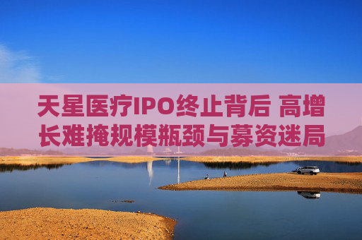 天星医疗IPO终止背后 高增长难掩规模瓶颈与募资迷局