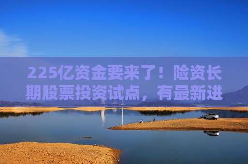 225亿资金要来了！险资长期股票投资试点，有最新进展
