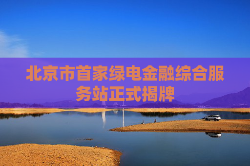 北京市首家绿电金融综合服务站正式揭牌