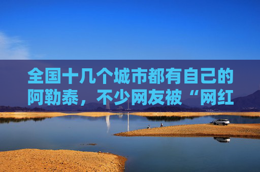 全国十几个城市都有自己的阿勒泰，不少网友被“网红景点”坑