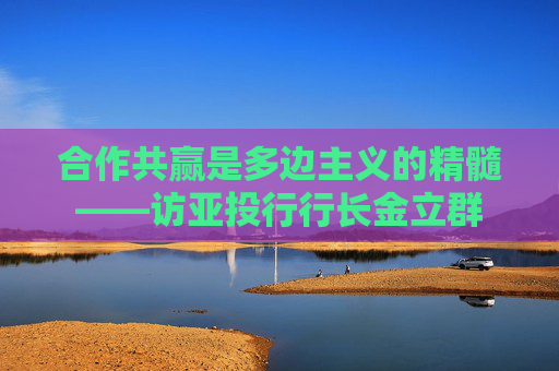 合作共赢是多边主义的精髓——访亚投行行长金立群