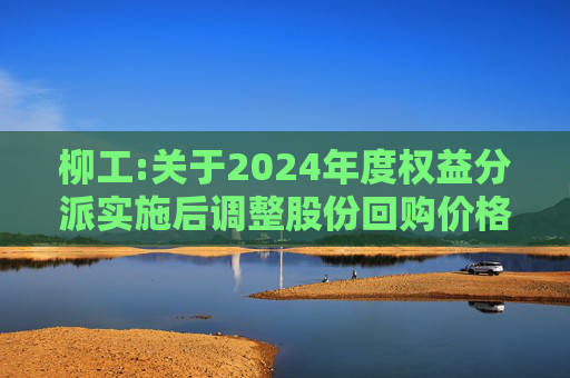 柳工:关于2024年度权益分派实施后调整股份回购价格上限的公告