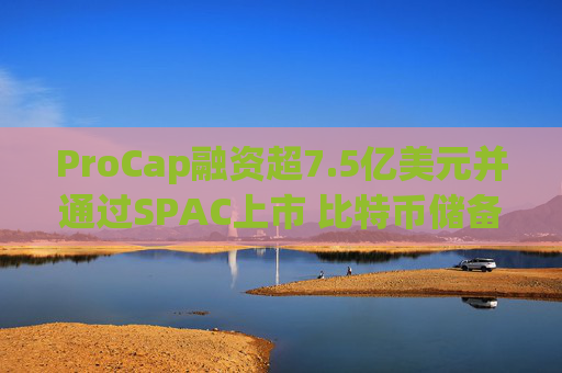 ProCap融资超7.5亿美元并通过SPAC上市 比特币储备热潮渐显泡沫化