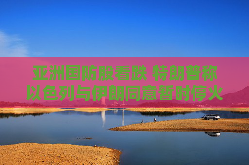 亚洲国防股看跌 特朗普称以色列与伊朗同意暂时停火