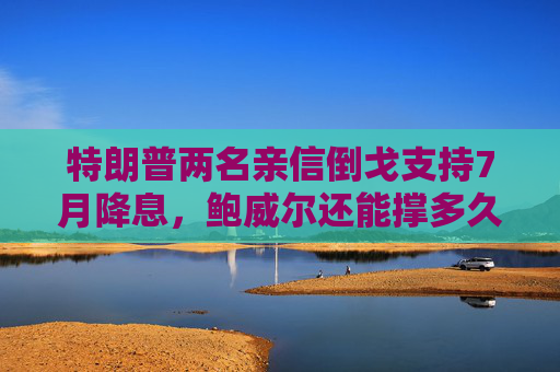 特朗普两名亲信倒戈支持7月降息，鲍威尔还能撑多久？