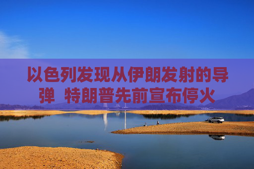 以色列发现从伊朗发射的导弹  特朗普先前宣布停火