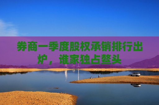 券商一季度股权承销排行出炉，谁家独占鳌头