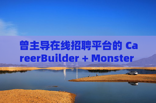 曾主导在线招聘平台的 CareerBuilder + Monster 申请破产