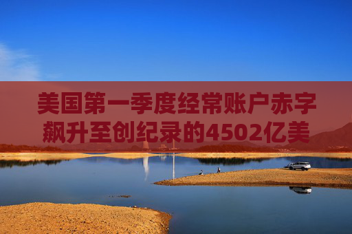 美国第一季度经常账户赤字飙升至创纪录的4502亿美元