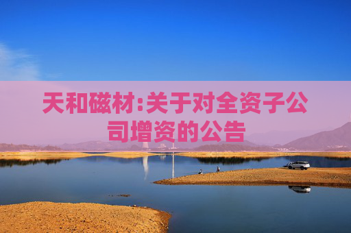 天和磁材:关于对全资子公司增资的公告