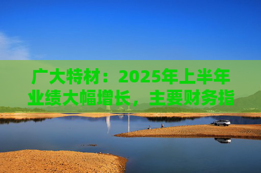 广大特材：2025年上半年业绩大幅增长，主要财务指标均创历史新高