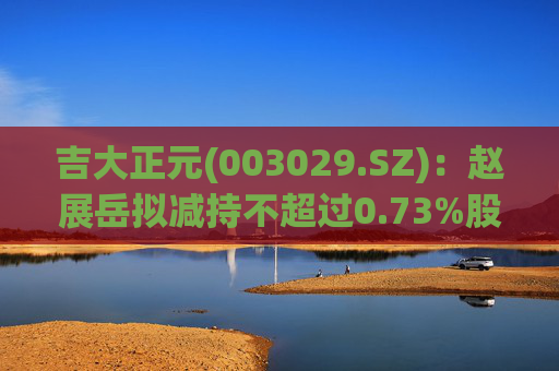 吉大正元(003029.SZ)：赵展岳拟减持不超过0.73%股份