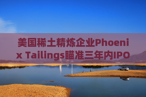 美国稀土精炼企业Phoenix Tailings瞄准三年内IPO