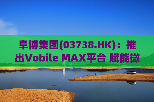 阜博集团(03738.HK)：推出Vobile MAX平台 赋能微短剧等数字资产确权交易