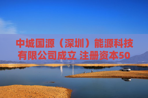 中城国源（深圳）能源科技有限公司成立 注册资本5000万人民币