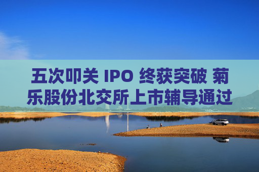 五次叩关 IPO 终获突破 菊乐股份北交所上市辅导通过验收