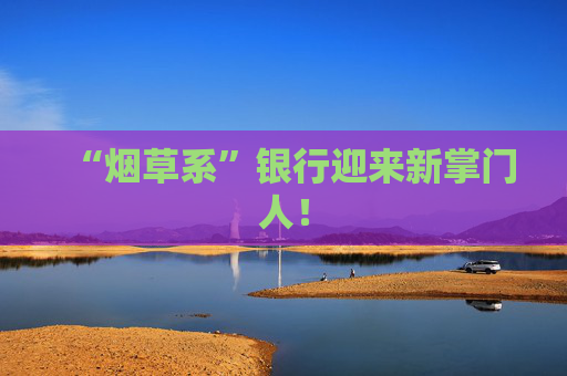 “烟草系”银行迎来新掌门人! 第1张 “烟草系”银行迎来新掌门人! 第1张