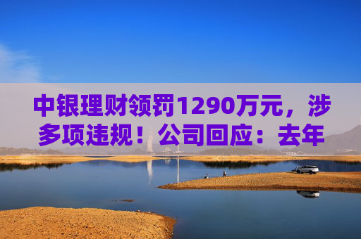 中银理财领罚1290万元,涉多项违规!公司回应:去年6月已全部整改完毕