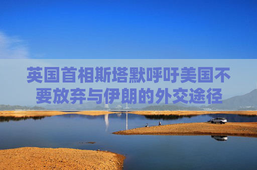 英国首相斯塔默呼吁美国不要放弃与伊朗的外交途径
