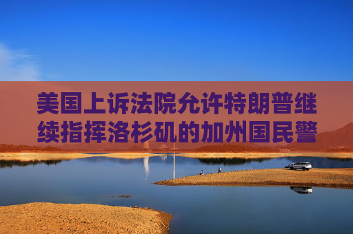 美国上诉法院允许特朗普继续指挥洛杉矶的加州国民警卫队