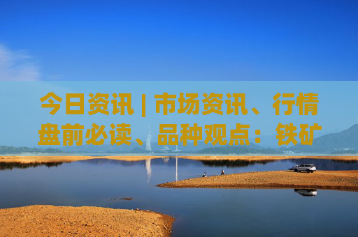 今日资讯 | 市场资讯、行情盘前必读、品种观点：铁矿、玻璃、硅铁锰硅