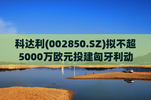 科达利(002850.SZ)拟不超5000万欧元投建匈牙利动力电池精密结构件三期项目