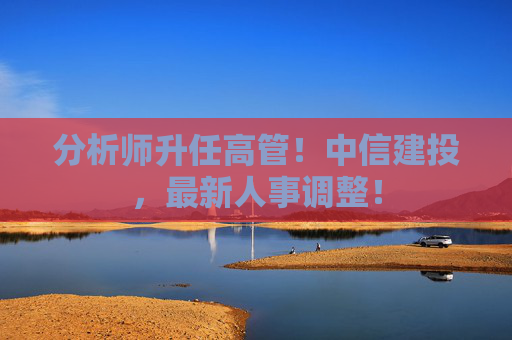 分析师升任高管！中信建投，最新人事调整！