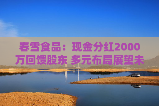 春雪食品：现金分红2000万回馈股东 多元布局展望未来