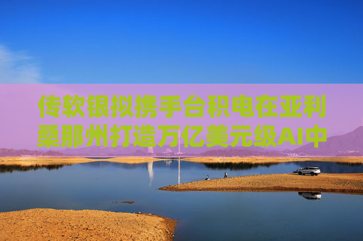 传软银拟携手台积电在亚利桑那州打造万亿美元级AI中心