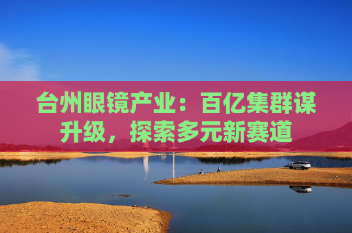 台州眼镜产业：百亿集群谋升级，探索多元新赛道
