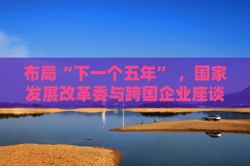 布局“下一个五年” ，国家发展改革委与跨国企业座谈会举行