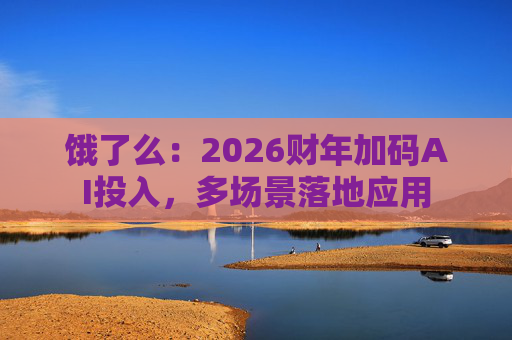饿了么：2026财年加码AI投入，多场景落地应用