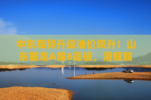 中东局势升级油价飙升！山东墨龙A股6连板，港股股价同期翻倍