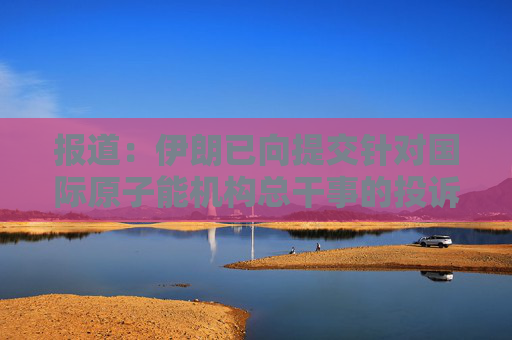 报道：伊朗已向提交针对国际原子能机构总干事的投诉