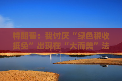 特朗普：我讨厌“绿色税收抵免”出现在“大而美”法案中