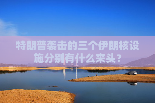 特朗普袭击的三个伊朗核设施分别有什么来头？