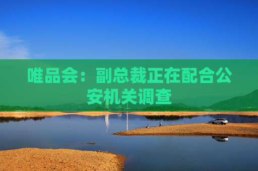唯品会：副总裁正在配合公安机关调查