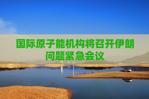 国际原子能机构将召开伊朗问题紧急会议