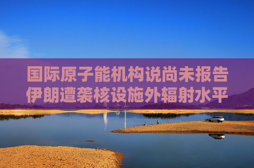 国际原子能机构说尚未报告伊朗遭袭核设施外辐射水平升高