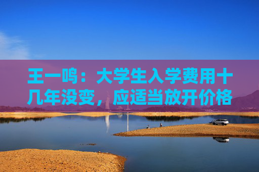 王一鸣：大学生入学费用十几年没变，应适当放开价格与工资联动