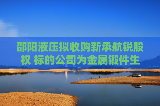 邵阳液压拟收购新承航锐股权 标的公司为金属锻件生产商，曾接受上市辅导