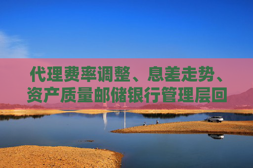代理费率调整、息差走势、资产质量邮储银行管理层回应市场关注热点  第1张