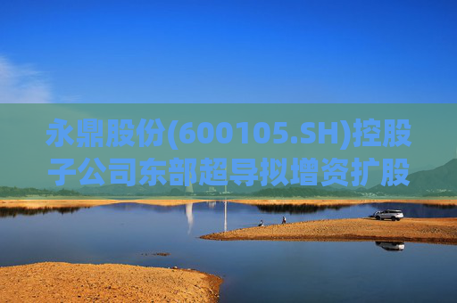 永鼎股份(600105.SH)控股子公司东部超导拟增资扩股并引入外部投资者