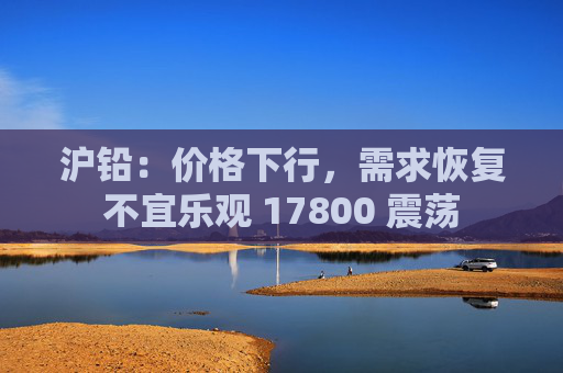 沪铅：价格下行，需求恢复不宜乐观 17800 震荡