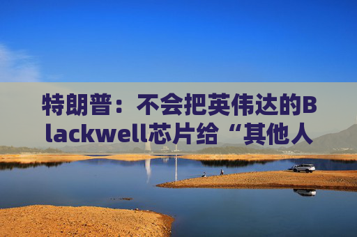 特朗普:不会把英伟达的Blackwell芯片给“其他人”