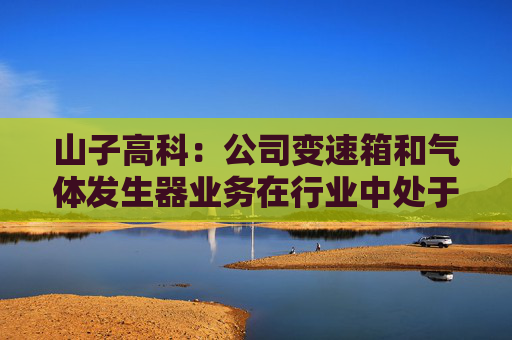 山子高科：公司变速箱和气体发生器业务在行业中处于领先地位，与各造车新势力合作持续推进中  第1张