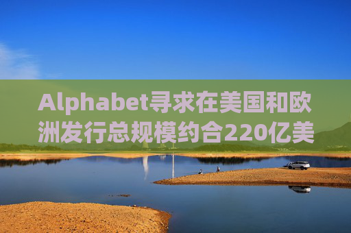 Alphabet寻求在美国和欧洲发行总规模约合220亿美元的债券