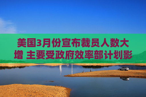 美国3月份宣布裁员人数大增 主要受政府效率部计划影响