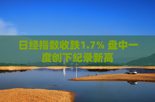 日经指数收跌1.7% 盘中一度创下纪录新高