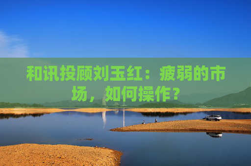 和讯投顾刘玉红:疲弱的市场,如何操作?